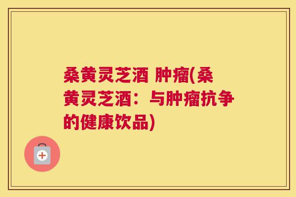 桑黄灵芝酒 (桑黄灵芝酒：与抗争的健康饮品)