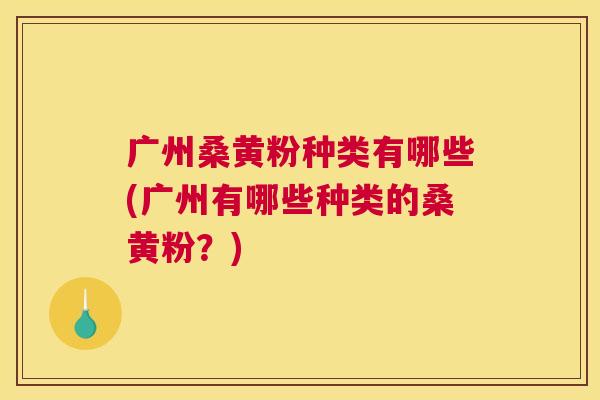 广州桑黄粉种类有哪些(广州有哪些种类的桑黄粉？)