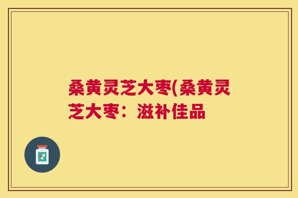 桑黄灵芝大枣(桑黄灵芝大枣：滋补佳品
