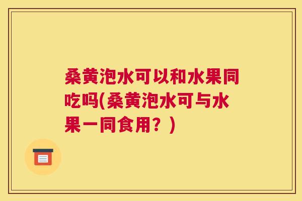 桑黄泡水可以和水果同吃吗(桑黄泡水可与水果一同食用？)
