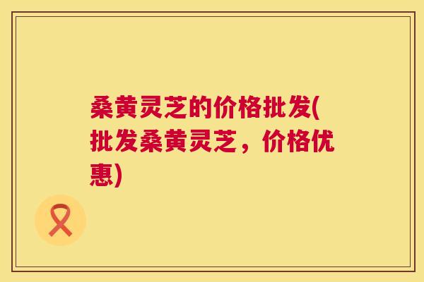 桑黄灵芝的价格批发(批发桑黄灵芝，价格优惠)