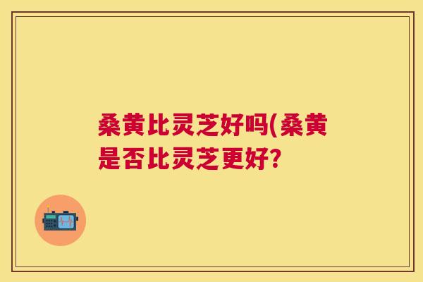 桑黄比灵芝好吗(桑黄是否比灵芝更好？