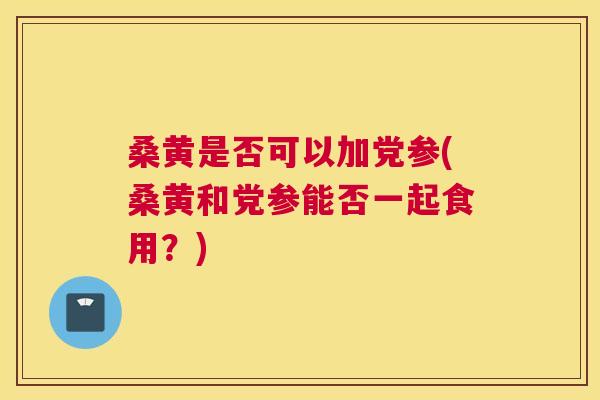 桑黄是否可以加党参(桑黄和党参能否一起食用？)