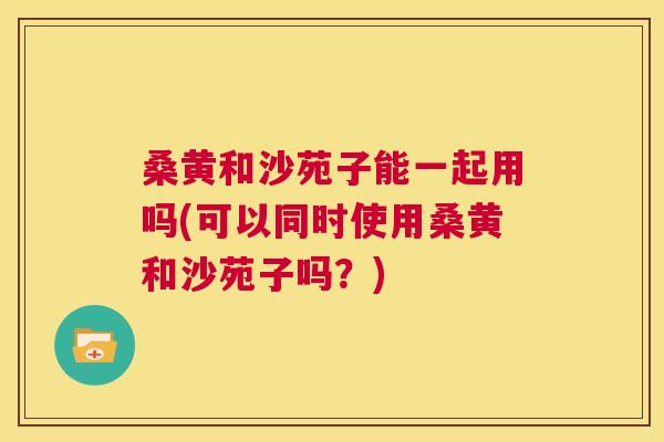 桑黄和沙苑子能一起用吗(可以同时使用桑黄和沙苑子吗?) 桑黄和沙苑子能一起用吗(可以同时使用桑黄和沙苑子吗?)