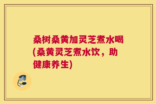 桑树桑黄加灵芝煮水喝(桑黄灵芝煮水饮，助健康养生)