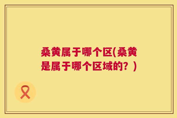 桑黄属于哪个区(桑黄是属于哪个区域的？)
