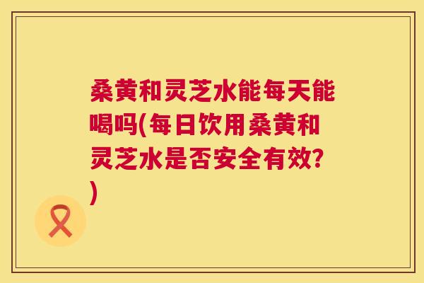 桑黄和灵芝水能每天能喝吗(每日饮用桑黄和灵芝水是否安全有效？)