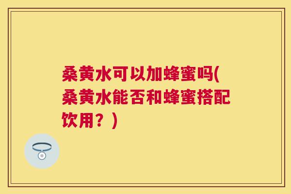 桑黄水可以加蜂蜜吗(桑黄水能否和蜂蜜搭配饮用？)