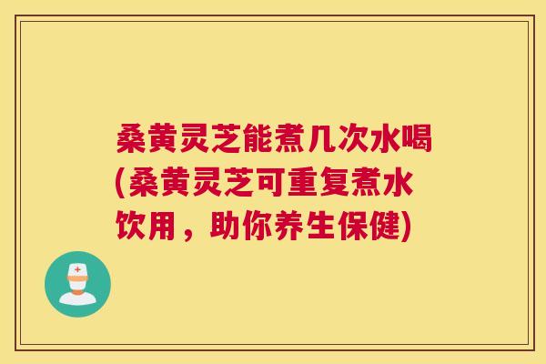 桑黄灵芝能煮几次水喝(桑黄灵芝可重复煮水饮用，助你养生保健)