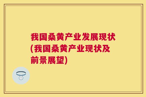 我国桑黄产业发展现状(我国桑黄产业现状及前景展望)