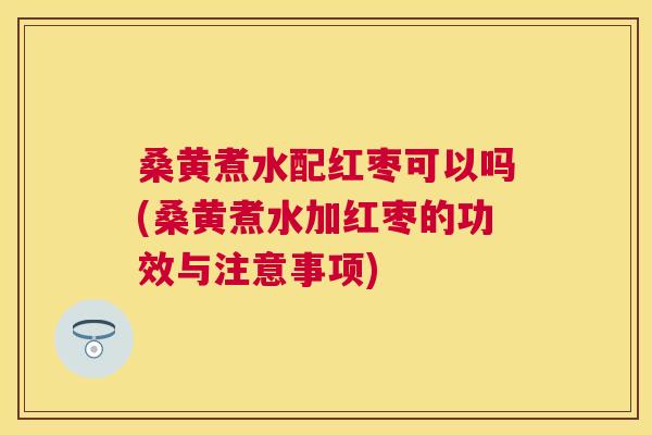 桑黄煮水配红枣可以吗(桑黄煮水加红枣的功效与注意事项)