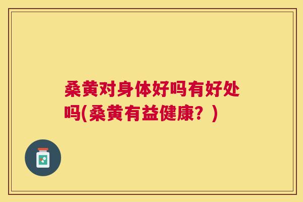 桑黄对身体好吗有好处吗(桑黄有益健康？)