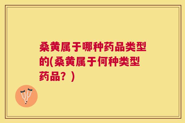 桑黄属于哪种药品类型的(桑黄属于何种类型药品？)