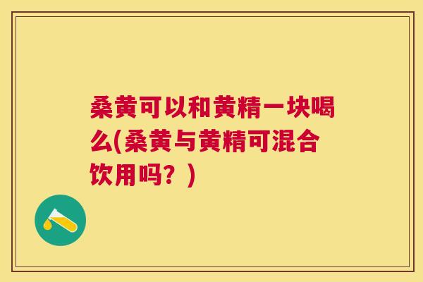 桑黄可以和黄精一块喝么(桑黄与黄精可混合饮用吗？)