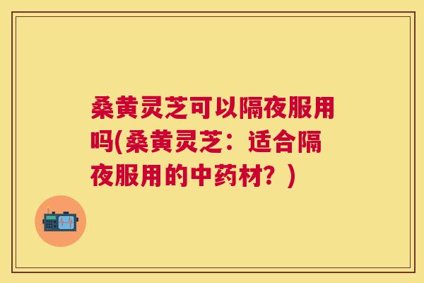 桑黄灵芝可以隔夜服用吗(桑黄灵芝：适合隔夜服用的材？)