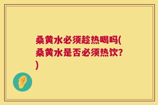 桑黄水必须趁热喝吗(桑黄水是否必须热饮？)