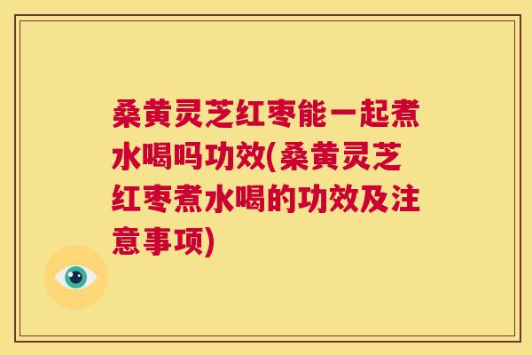 桑黄灵芝红枣能一起煮水喝吗功效(桑黄灵芝红枣煮水喝的功效及注意事项)
