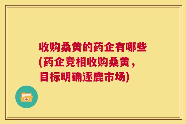收购桑黄的药企有哪些(药企竞相收购桑黄，目标明确逐鹿市场)