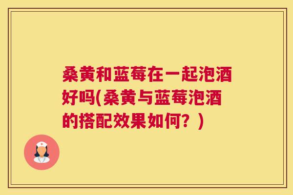桑黄和蓝莓在一起泡酒好吗(桑黄与蓝莓泡酒的搭配效果如何？)
