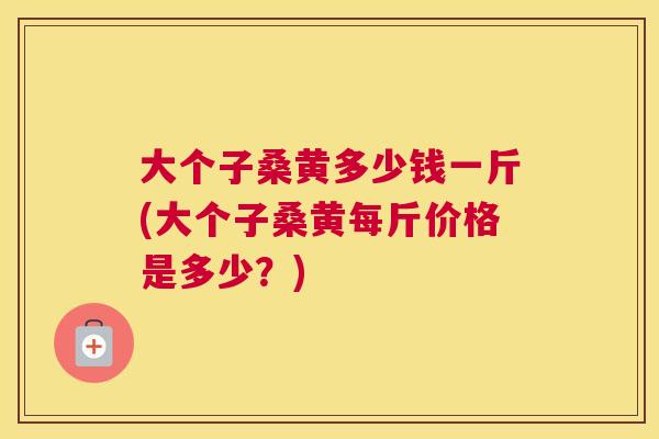 大个子桑黄多少钱一斤(大个子桑黄每斤价格是多少？)