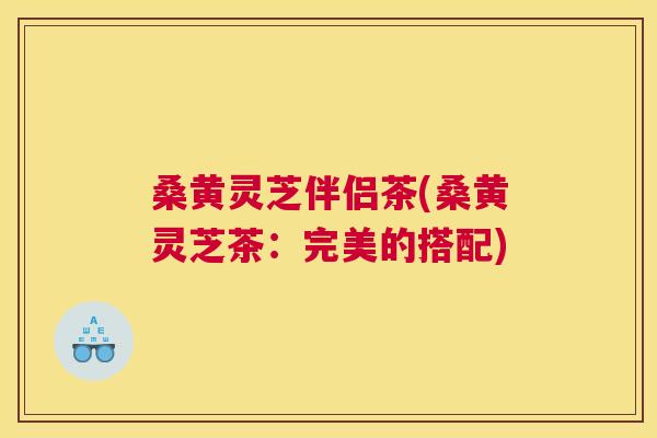 桑黄灵芝伴侣茶(桑黄灵芝茶：完美的搭配)