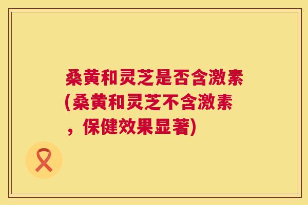 桑黄和灵芝是否含激素(桑黄和灵芝不含激素，保健效果显著)
