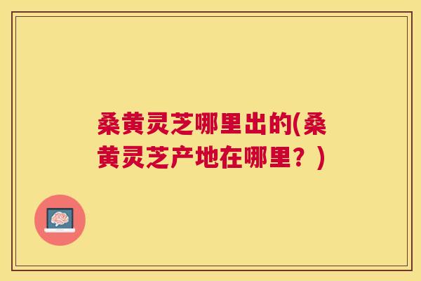 桑黄灵芝哪里出的(桑黄灵芝产地在哪里?) 桑黄灵芝哪里出的(桑黄灵芝产地在哪里?)