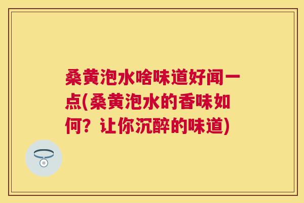 桑黄泡水啥味道好闻一点(桑黄泡水的香味如何?让你沉醉的味道) 桑黄泡水啥味道好闻一点(桑黄泡水的香味如何?让你沉醉的味道)