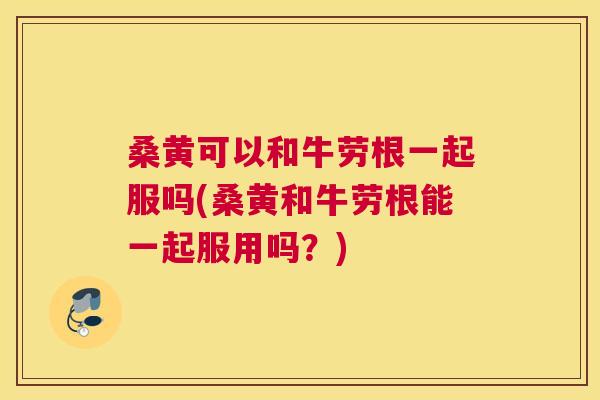 桑黄可以和牛劳根一起服吗(桑黄和牛劳根能一起服用吗？)