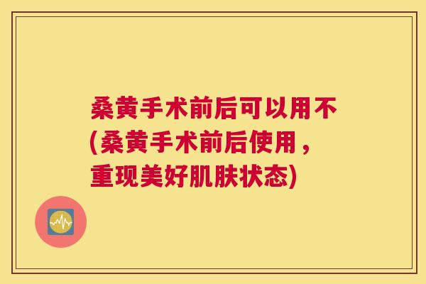 桑黄手术前后可以用不(桑黄手术前后使用，重现美好状态)