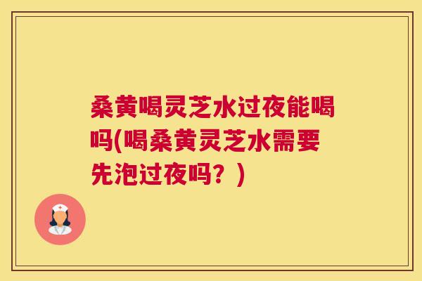 桑黄喝灵芝水过夜能喝吗(喝桑黄灵芝水需要先泡过夜吗？)
