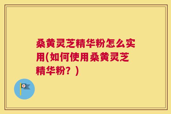 桑黄灵芝精华粉怎么实用(如何使用桑黄灵芝精华粉？)