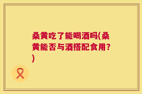 桑黄吃了能喝酒吗(桑黄能否与酒搭配食用？)