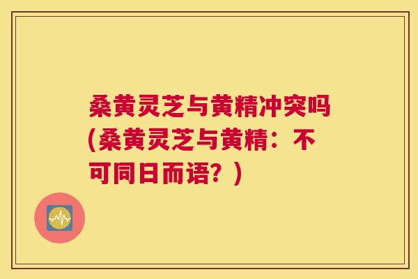 桑黄灵芝与黄精冲突吗(桑黄灵芝与黄精：不可同日而语？)