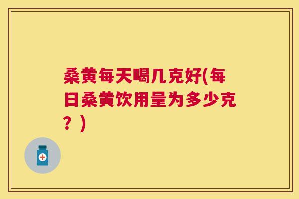 桑黄每天喝几克好(每日桑黄饮用量为多少克？)