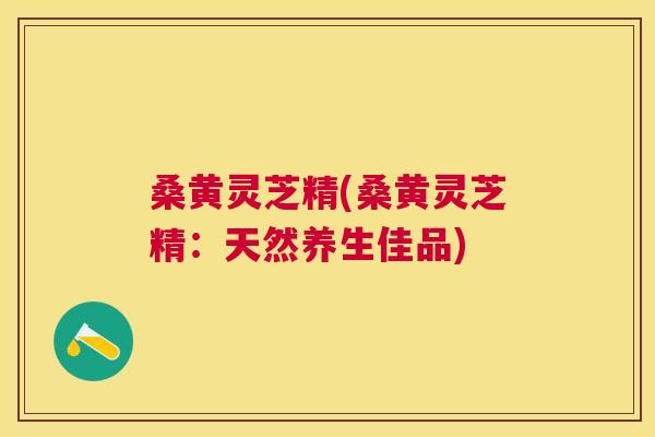 桑黄灵芝精(桑黄灵芝精：天然养生佳品)