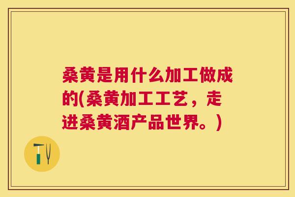 桑黄是用什么加工做成的(桑黄加工工艺，走进桑黄酒产品世界。)