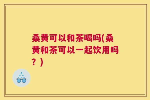 桑黄可以和茶喝吗(桑黄和茶可以一起饮用吗？)