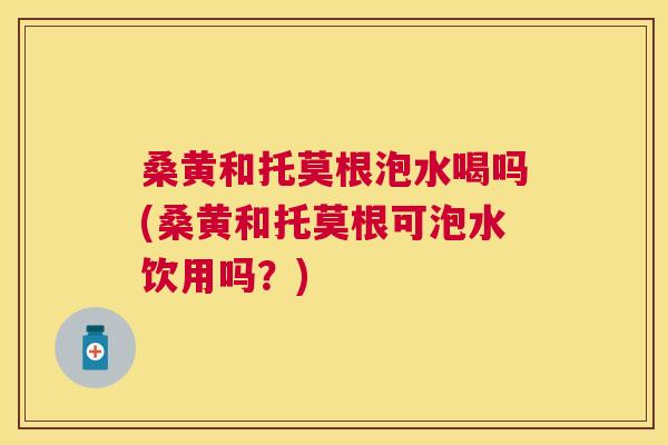 桑黄和托莫根泡水喝吗(桑黄和托莫根可泡水饮用吗？)