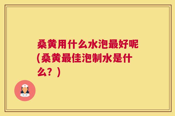 桑黄用什么水泡好呢(桑黄佳泡制水是什么？)