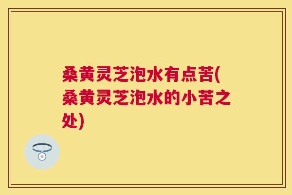 桑黄灵芝泡水有点苦(桑黄灵芝泡水的小苦之处)