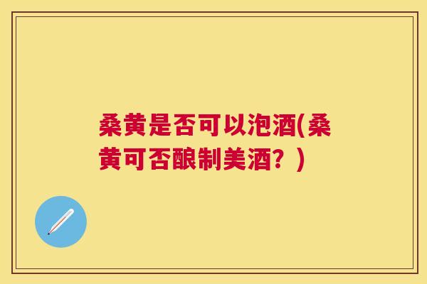 桑黄是否可以泡酒(桑黄可否酿制美酒？)