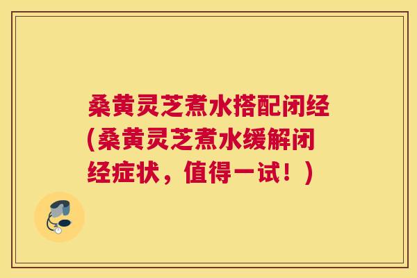 桑黄灵芝煮水搭配闭经(桑黄灵芝煮水缓解闭经症状，值得一试！)