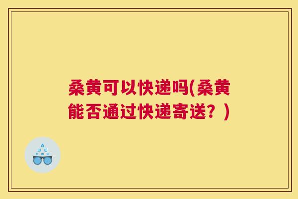 桑黄可以快递吗(桑黄能否通过快递寄送？)