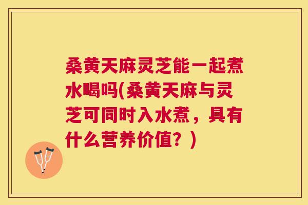 桑黄天麻灵芝能一起煮水喝吗(桑黄天麻与灵芝可同时入水煮，具有什么营养价值？)