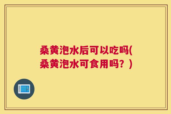 桑黄泡水后可以吃吗(桑黄泡水可食用吗？)