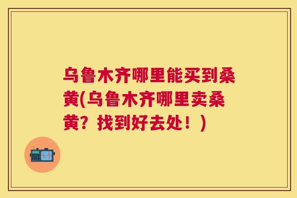 乌鲁木齐哪里能买到桑黄(乌鲁木齐哪里卖桑黄？找到好去处！)