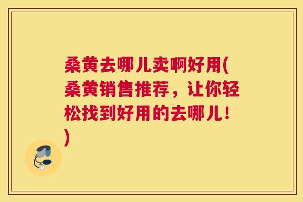 桑黄去哪儿卖啊好用(桑黄销售推荐，让你轻松找到好用的去哪儿！)