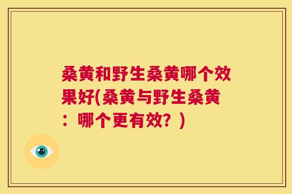 桑黄和野生桑黄哪个效果好(桑黄与野生桑黄：哪个更有效？)