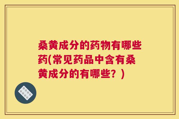 桑黄成分的有哪些药(常见药品中含有桑黄成分的有哪些？)